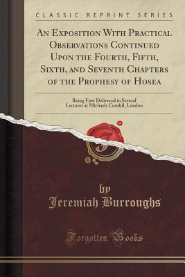 Download An Exposition with Practical Observations Continued Upon the Fourth, Fifth, Sixth, and Seventh Chapters of the Prophesy of Hosea: Being First Delivered in Several Lectures at Michaels Cornhil, London (Classic Reprint) - Jeremiah Burroughs | PDF