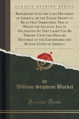 Read Researches Into the Lost Histories of America, or the Zodiac Shown to Be an Old Terrestrial Map in Which the Atlantic Isle Is Delineated So That Light Can Be Thrown Upon the Obscure Histories of the Earthworks and Ruined Cities of America - William Stephens Blacket | ePub