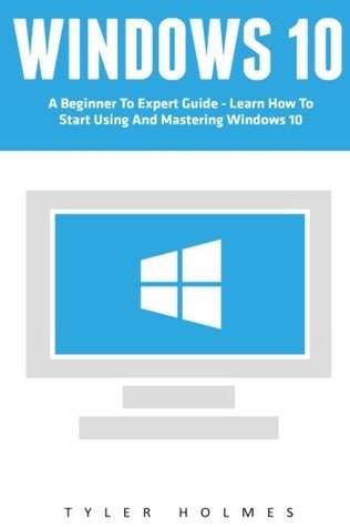 Read Online Windows 10: A Beginner To Expert Guide - Learn How To Start Using And Mastering Windows 10 (Tips And Tricks, User Guide, Windows For Beginners) - Tyler Holmes | ePub