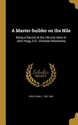 Full Download A Master-Builder on the Nile: Being a Record of the Life and Aims of John Hogg, D.D., Christian Missionary - Rena L Hogg | PDF