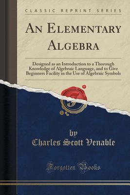 Read Online An Elementary Algebra: Designed as an Introduction to a Thorough Knowledge of Algebraic Language, and to Give Beginners Facility in the Use of Algebraic Symbols (Classic Reprint) - Charles Scott Venable | PDF
