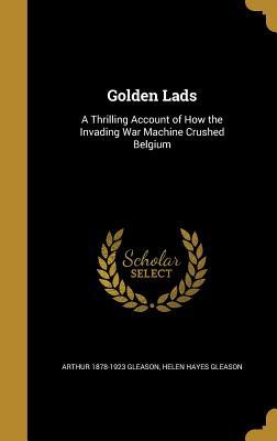 Read Golden Lads: A Thrilling Account of How the Invading War Machine Crushed Belgium - Arthur 1878-1923 Gleason | PDF