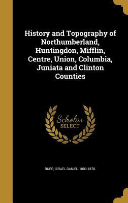 Full Download History and Topography of Northumberland, Huntingdon, Mifflin, Centre, Union, Columbia, Juniata and Clinton Counties - Israel Daniel Rupp | ePub