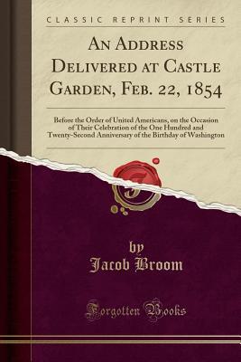 Read Online An Address Delivered at Castle Garden, Feb. 22, 1854: Before the Order of United Americans, on the Occasion of Their Celebration of the One Hundred and Twenty-Second Anniversary of the Birthday of Washington (Classic Reprint) - Jacob Broom | PDF