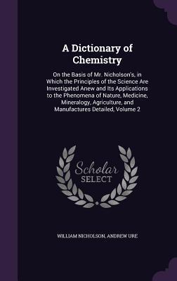 Read Online A Dictionary of Chemistry: On the Basis of Mr. Nicholson's, in Which the Principles of the Science Are Investigated Anew and Its Applications to the Phenomena of Nature, Medicine, Mineralogy, Agriculture, and Manufactures Detailed, Volume 2 - William Nicholson file in ePub