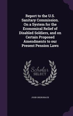 Read Online Report to the U.S. Sanitary Commission. on a System for the Economical Relief of Disabled Soldiers, and on Certain Proposed Amendments to Our Present Pension Laws - John Ordronaux | ePub
