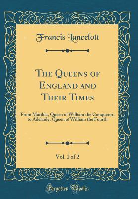 Download The Queens of England and Their Times, Vol. 2 of 2: From Matilda, Queen of William the Conqueror, to Adelaide, Queen of William the Fourth (Classic Reprint) - Francis Lancelott | PDF