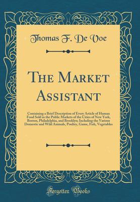 Read The Market Assistant: Containing a Brief Description of Every Article of Human Food Sold in the Public Markets of the Cities of New York, Boston, Philadelphia, and Brooklyn; Including the Various Domestic and Wild Animals, Poultry, Game, Fish, Vegetables - Thomas F. De Voe | PDF