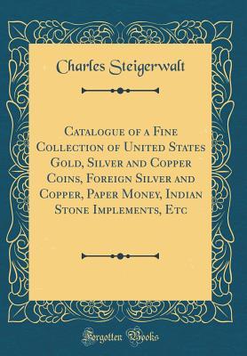 Download Catalogue of a Fine Collection of United States Gold, Silver and Copper Coins, Foreign Silver and Copper, Paper Money, Indian Stone Implements, Etc (Classic Reprint) - Charles Steigerwalt file in PDF