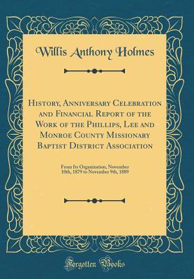 Read Online History, Anniversary Celebration and Financial Report of the Work of the Phillips, Lee and Monroe County Missionary Baptist District Association: From Its Organization, November 10th, 1879 to November 9th, 1889 (Classic Reprint) - Willis Anthony Holmes file in PDF