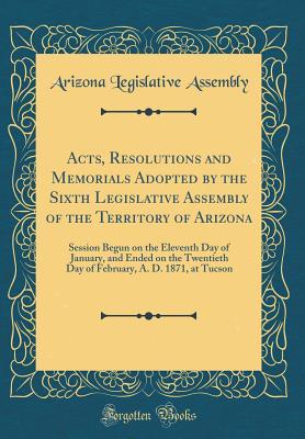 Read Online Acts, Resolutions and Memorials Adopted by the Sixth Legislative Assembly of the Territory of Arizona: Session Begun on the Eleventh Day of January, and Ended on the Twentieth Day of February, A. D. 1871, at Tucson (Classic Reprint) - Arizona Legislative Assembly file in ePub