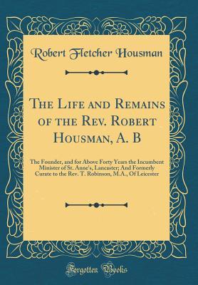 Full Download The Life and Remains of the Rev. Robert Housman, A. B: The Founder, and for Above Forty Years the Incumbent Minister of St. Anne's, Lancaster; And Formerly Curate to the Rev. T. Robinson, M.A., of Leicester (Classic Reprint) - Robert Fletcher Housman | ePub