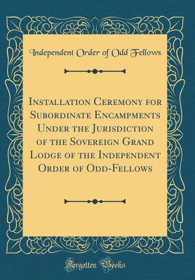 Read Online Installation Ceremony for Subordinate Encampments Under the Jurisdiction of the Sovereign Grand Lodge of the Independent Order of Odd-Fellows (Classic Reprint) - Independent Order of Odd Fellows file in PDF