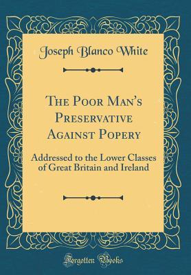 Full Download The Poor Man's Preservative Against Popery: Addressed to the Lower Classes of Great Britain and Ireland (Classic Reprint) - Joseph Blanco White file in PDF