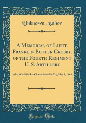 Read Online A Memorial of Lieut. Franklin Butler Crosby, of the Fourth Regiment U. S. Artillery: Who Was Killed at Chancellorsville, Va;, May 3, 1863 (Classic Reprint) - Unknown | PDF
