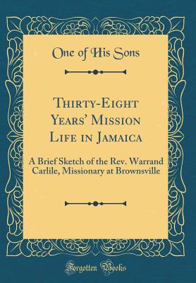 Read Thirty-Eight Years' Mission Life in Jamaica: A Brief Sketch of the Rev. Warrand Carlile, Missionary at Brownsville (Classic Reprint) - One of His Sons | PDF