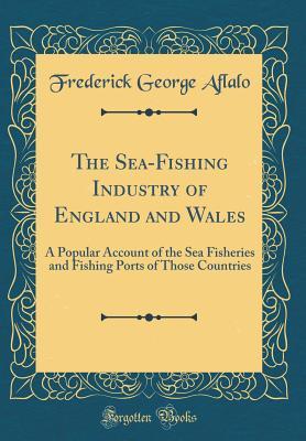 Read Online The Sea-Fishing Industry of England and Wales: A Popular Account of the Sea Fisheries and Fishing Ports of Those Countries (Classic Reprint) - Frederick George Aflalo | ePub
