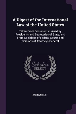 Read Online A Digest of the International Law of the United States: Taken from Documents Issued by Presidents and Secretaries of State, and from Decisions of Federal Courts and Opinions of Attorneys-General - Anonymous | PDF