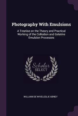Full Download Photography with Emulsions: A Treatise on the Theory and Practical Working of the Collodion and Gelatine Emulsion Processes - William de Wiveleslie Abney file in PDF