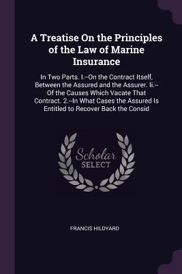 Read Online A Treatise On the Principles of the Law of Marine Insurance: In Two Parts. I.--On the Contract Itself, Between the Assured and the Assurer. Ii.--Of the Causes Which Vacate That Contract. 2.--In What Cases the Assured Is Entitled to Recover Back the Consid - Francis Hildyard | ePub