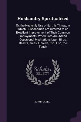 Full Download Husbandry Spiritualized: Or, the Heavenly Use of Earthly Things, in Which Husbandmen Are Directed to an Excellent Improvement of Their Common Employments. Whereunto Are Added, Occasional Meditations Upon Birds, Beasts, Trees, Flowers, Etc. Also, the Touch - John Flavel | PDF