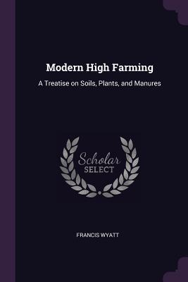 Read Online Modern High Farming: A Treatise on Soils, Plants, and Manures - Francis Wyatt | ePub