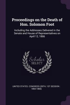 Download Proceedings on the Death of Hon. Solomon Foot: Including the Addresses Delivered in the Senate and House of Representatives on April 12, 1866 - 1st Sessi United States Congress (39th file in ePub