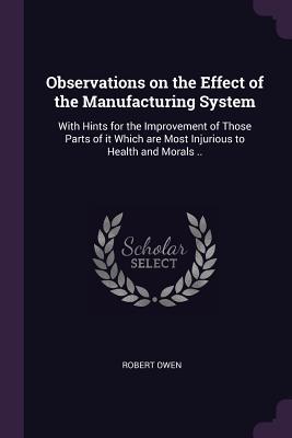 Read Online Observations on the Effect of the Manufacturing System: With Hints for the Improvement of Those Parts of It Which Are Most Injurious to Health and Morals .. - Robert Owen | PDF