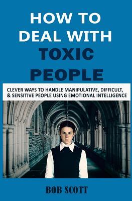 Download How to Deal with Toxic People: Clever Ways to Handle Manipulative, Difficult, & Sensitive People Using Emotional Intelligence - Bob Scott file in PDF