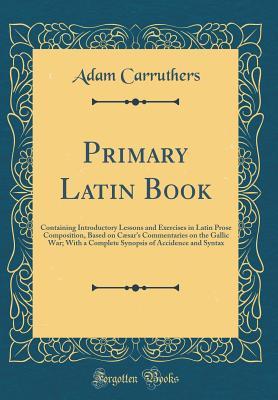 Full Download Primary Latin Book: Containing Introductory Lessons and Exercises in Latin Prose Composition, Based on C�sar's Commentaries on the Gallic War; With a Complete Synopsis of Accidence and Syntax (Classic Reprint) - Adam Carruthers | ePub