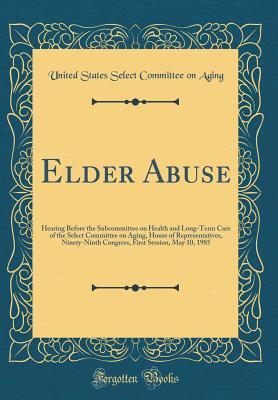Read Online Elder Abuse: Hearing Before the Subcommittee on Health and Long-Term Care of the Select Committee on Aging, House of Representatives, Ninety-Ninth Congress, First Session, May 10, 1985 (Classic Reprint) - United States. Select Committee on Aging | PDF