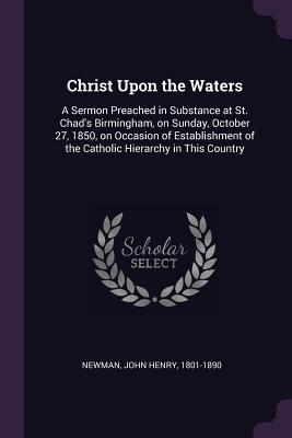Read Online Christ Upon the Waters: A Sermon Preached in Substance at St. Chad's Birmingham, on Sunday, October 27, 1850, on Occasion of Establishment of the Catholic Hierarchy in This Country - John Henry Newman file in ePub