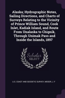 Full Download Alaska; Hydrographic Notes, Sailing Directions, and Charts of Surveys Relating to the Vicinity of Prince William Sound, Cook Inlet, Kadiak Island, and Route from Unalaska to Chignik, Through Unimak Pass and Inside the Islands, 1897 - J F Moser | ePub
