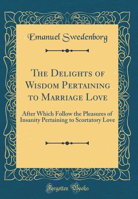 Read The Delights of Wisdom Pertaining to Marriage Love: After Which Follow the Pleasures of Insanity Pertaining to Scortatory Love (Classic Reprint) - Emanuel Swedenborg | PDF