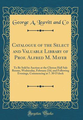 Download Catalogue of the Select and Valuable Library of Prof. Alfred M. Mayer: To Be Sold by Auction at the Clinton Hall Sale Rooms, Wednesday, February 23d, and Following Evenings, Commencing at 7. 30 O'Clock (Classic Reprint) - George a Leavitt and Co file in ePub