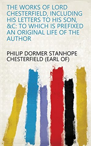 Read Online The works of Lord Chesterfield, including his letters to his son, &c: to which is prefixed an original life of the author - Philip Dormer Stanhope | ePub