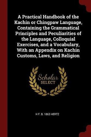 Read A Practical Handbook of the Kachin or Chingpaw Language, Containing the Grammatical Principles and Peculiarities of the Language, Colloquial Exercises, and a Vocabulary, with an Appendix on Kachin Customs, Laws, and Religion - H F. b. 1863 Hertz | PDF