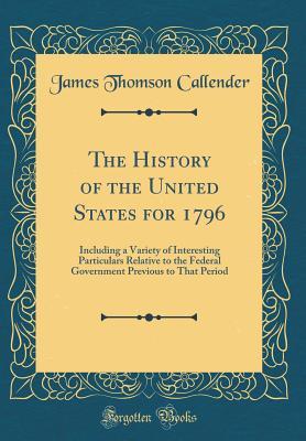 Full Download The History of the United States for 1796: Including a Variety of Interesting Particulars Relative to the Federal Government Previous to That Period (Classic Reprint) - James Thomson Callender | PDF