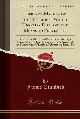 Read Online H�reseo-Machia, or the Mischiefe Which Heresies Doe, and the Means to Prevent It: Delivered in a Sermon in Pauls, Before the Right Honourable, the Lord Maior, and the Aldermen of the Famous Citie of London, February the First, 1645 (Classic Reprint) - James Cranford file in PDF