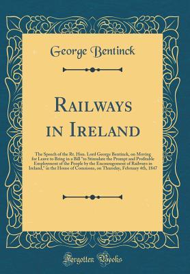 Download Railways in Ireland: The Speech of the Rt. Hon. Lord George Bentinck, on Moving for Leave to Bring in a Bill to Stimulate the Prompt and Profitable Employment of the People by the Encouragement of Railways in Ireland, in the House of Commons, on Thursda - George Bentinck | ePub