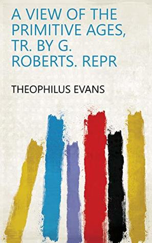 Read Online A view of the primitive ages, tr. by G. Roberts. Repr - Theophilus Evans file in PDF