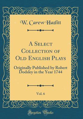Download A Select Collection of Old English Plays, Vol. 6: Originally Published by Robert Dodsley in the Year 1744 (Classic Reprint) - William Carew Hazlitt | PDF