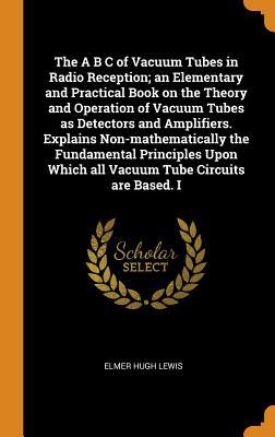Read The A B C of Vacuum Tubes in Radio Reception; An Elementary and Practical Book on the Theory and Operation of Vacuum Tubes as Detectors and Amplifiers. Explains Non-Mathematically the Fundamental Principles Upon Which All Vacuum Tube Circuits Are Based. I - Elmer Hugh Lewis | ePub