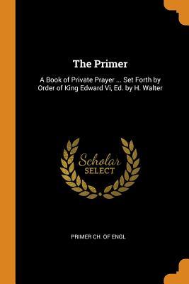 Read Online The Primer: A Book of Private Prayer  Set Forth by Order of King Edward VI, Ed. by H. Walter - Primer Ch of Engl | ePub