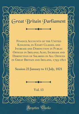 Full Download Finance Accounts of the United Kingdom, in Eight Classes, and Increase and Diminution in Public Offices in Ireland; Also, Increase and Diminution of Salaries in All Offices in Great Britain and Ireland, 1793-1821, Vol. 13: Session 23 January to 11 July, 1 - Great Britain Parliament file in PDF
