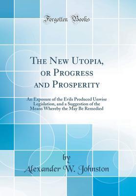 Full Download The New Utopia, or Progress and Prosperity: An Exposure of the Evils Produced Unwise Legislation, and a Suggestion of the Means Whereby the May Be Remedied (Classic Reprint) - Alexander W Johnston file in ePub