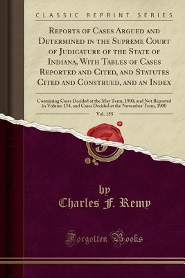Download Reports of Cases Argued and Determined in the Supreme Court of Judicature of the State of Indiana, with Tables of Cases Reported and Cited, and Statutes Cited and Construed, and an Index, Vol. 155: Containing Cases Decided at the May Term, 1900, and Not R - Charles F Remy file in PDF