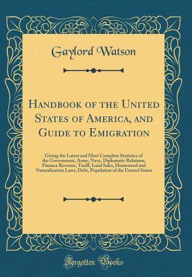 Download Handbook of the United States of America, and Guide to Emigration: Giving the Latest and Most Complete Statistics of the Government, Army, Navy, Diplomatic Relations, Finance Revenue, Tariff, Land Sales, Homestead and Naturalization Laws, Debt, Population - Gaylord Watson | PDF