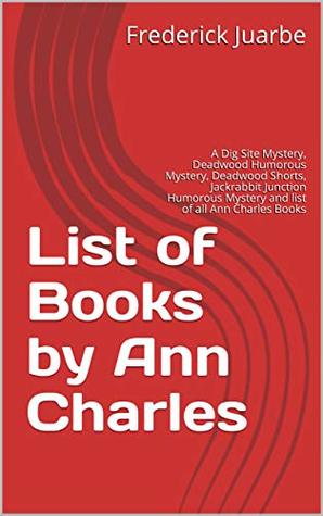 Read Online List of Books by Ann Charles: A Dig Site Mystery, Deadwood Humorous Mystery, Deadwood Shorts, Jackrabbit Junction Humorous Mystery and list of all Ann Charles Books - Frederick Juarbe | PDF