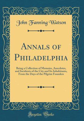 Read Annals of Philadelphia: Being a Collection of Memoirs, Anecdotes, and Incidents of the City and Its Inhabitants, from the Days of the Pilgrim Founders (Classic Reprint) - John Fanning Watson file in PDF